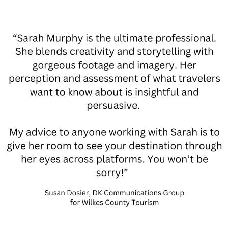 “Sarah Murphy is the ultimate professional. She blends creativity and storytelling with gorgeous footage and imagery. Her perception and assessment of what travelers want to know about is insightful and persuasive. My advice to anyone working with Sarah is to give her room to see your destination through her eyes across platforms. You won’t be sorry!” Susan Dosier, DK Communications Group for Wilkes County Tourism
